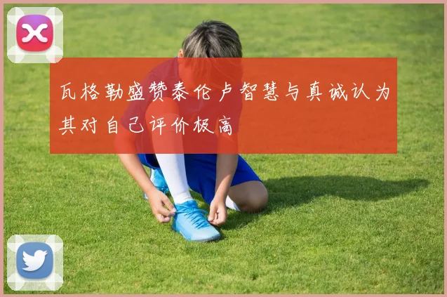瓦格勒盛赞泰伦卢智慧与真诚认为其对自己评价极高