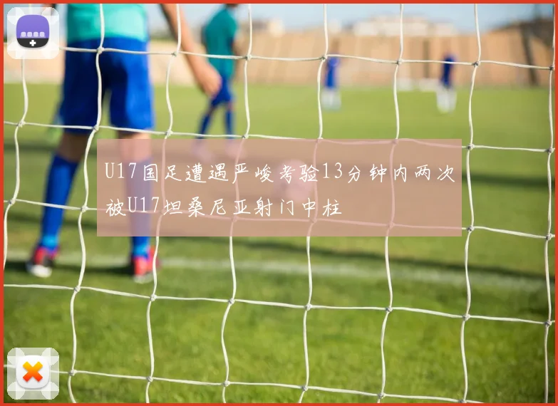 U17国足遭遇严峻考验13分钟内两次被U17坦桑尼亚射门中柱