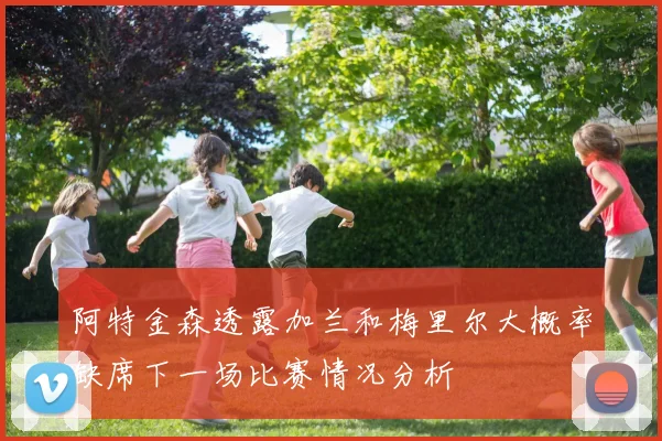 阿特金森透露加兰和梅里尔大概率缺席下一场比赛情况分析