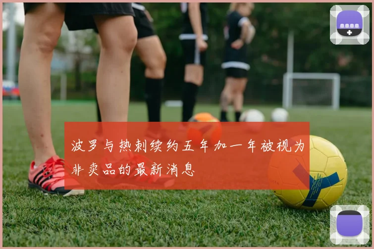 波罗与热刺续约五年加一年被视为非卖品的最新消息