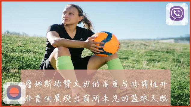 詹姆斯称赞文班的高度与协调性并非首例展现出前所未见的篮球天赋