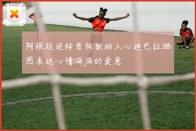 阿根廷逆转晋级激动人心迪巴拉晒图表达心情满满的爱意