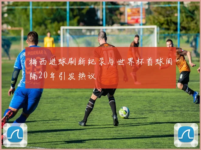 梅西进球刷新纪录与世界杯首球间隔20年引发热议