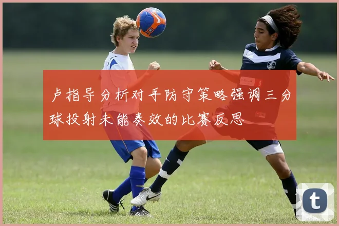 卢指导分析对手防守策略强调三分球投射未能奏效的比赛反思