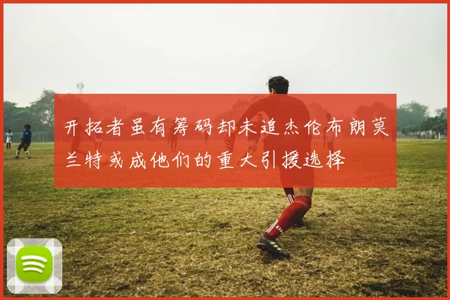 开拓者虽有筹码却未追杰伦布朗莫兰特或成他们的重大引援选择