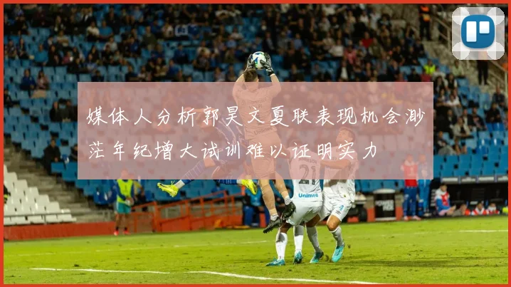 媒体人分析郭昊文夏联表现机会渺茫年纪增大试训难以证明实力