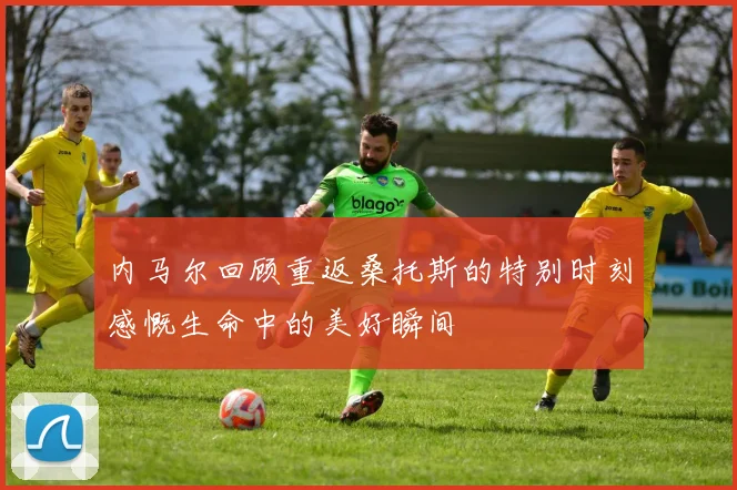 内马尔回顾重返桑托斯的特别时刻感慨生命中的美好瞬间