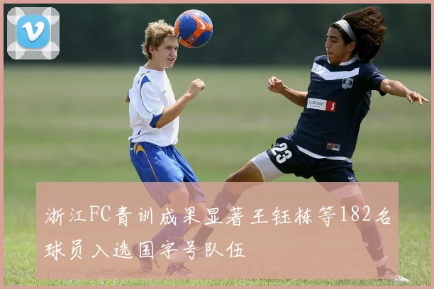 浙江FC青训成果显著王钰栋等182名球员入选国字号队伍