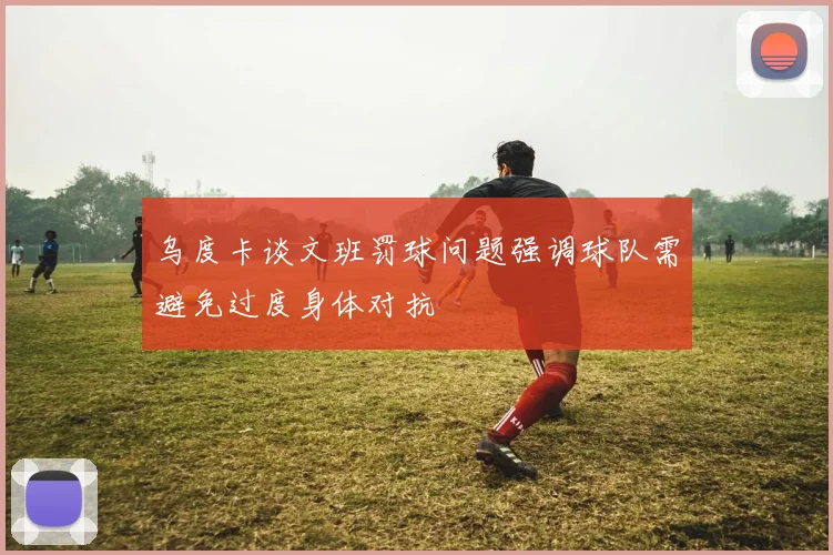乌度卡谈文班罚球问题强调球队需避免过度身体对抗
