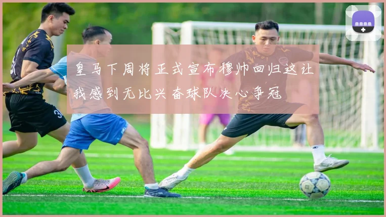 皇马下周将正式宣布穆帅回归这让我感到无比兴奋球队决心争冠