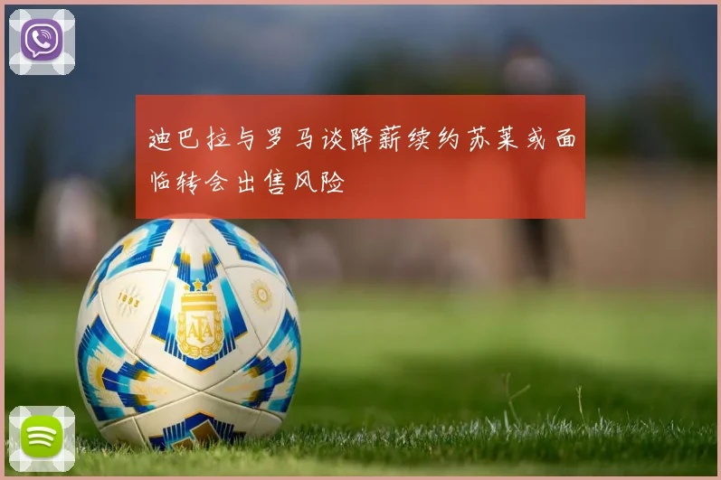 迪巴拉与罗马谈降薪续约苏莱或面临转会出售风险