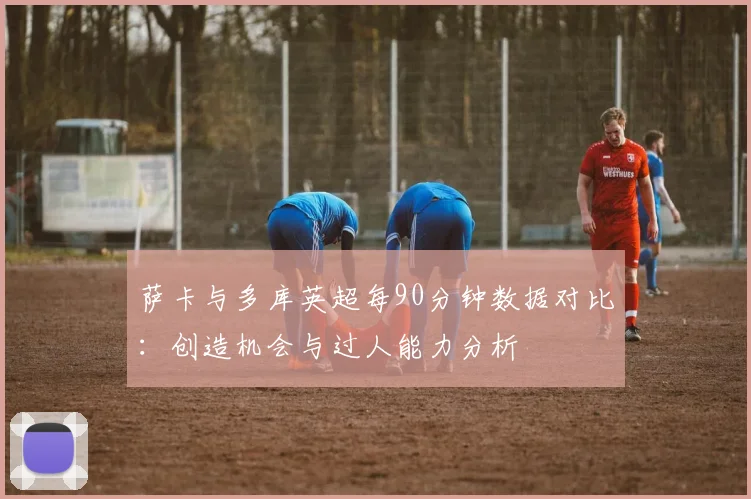 萨卡与多库英超每90分钟数据对比：创造机会与过人能力分析