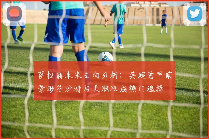 萨拉赫未来去向分析：英超意甲前景渺茫沙特与美职联成热门选择