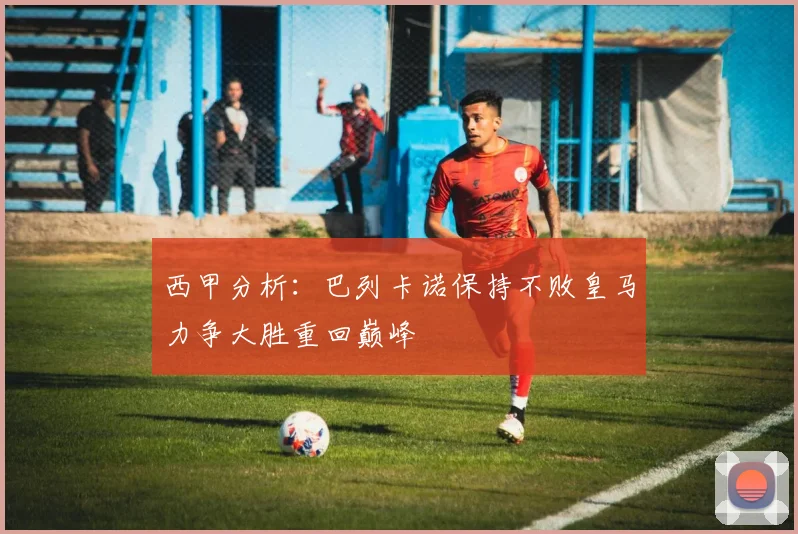 西甲分析：巴列卡诺保持不败皇马力争大胜重回巅峰