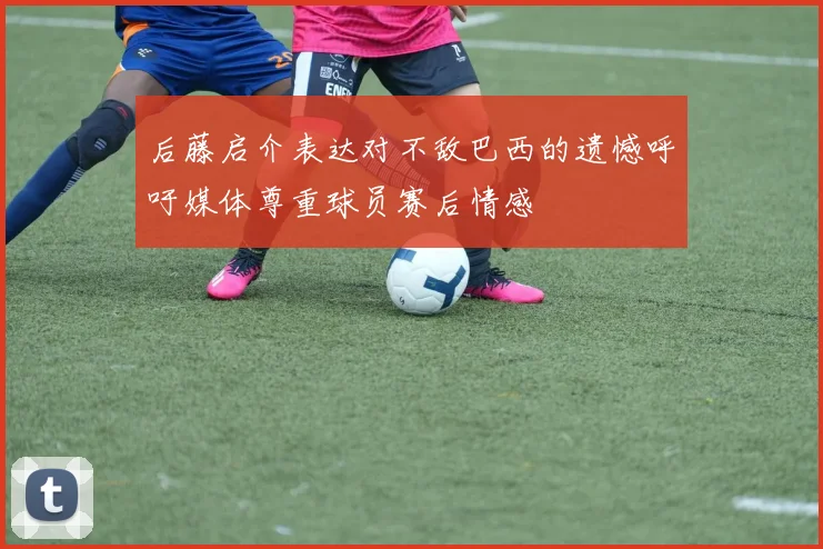 后藤启介表达对不敌巴西的遗憾呼吁媒体尊重球员赛后情感