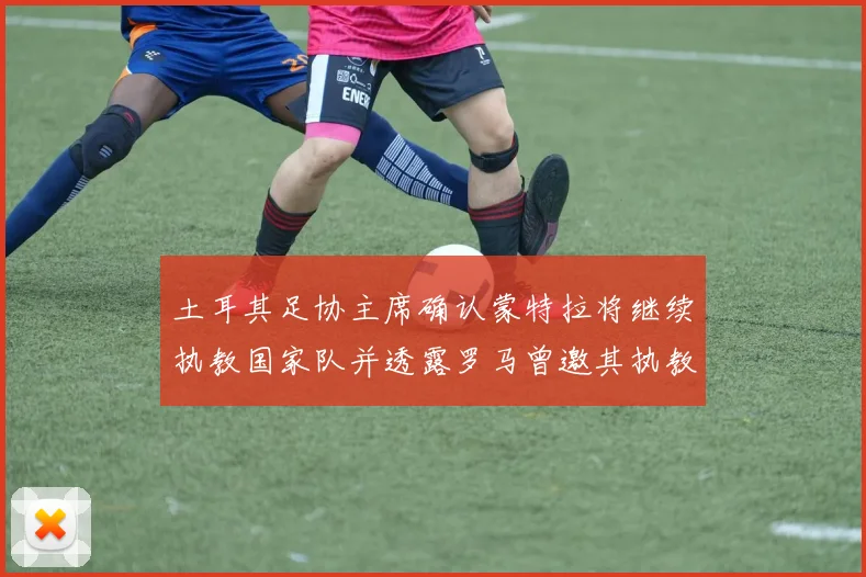 土耳其足协主席确认蒙特拉将继续执教国家队并透露罗马曾邀其执教