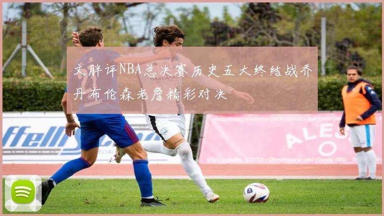 文胖评NBA总决赛历史五大终结战乔丹布伦森老詹精彩对决