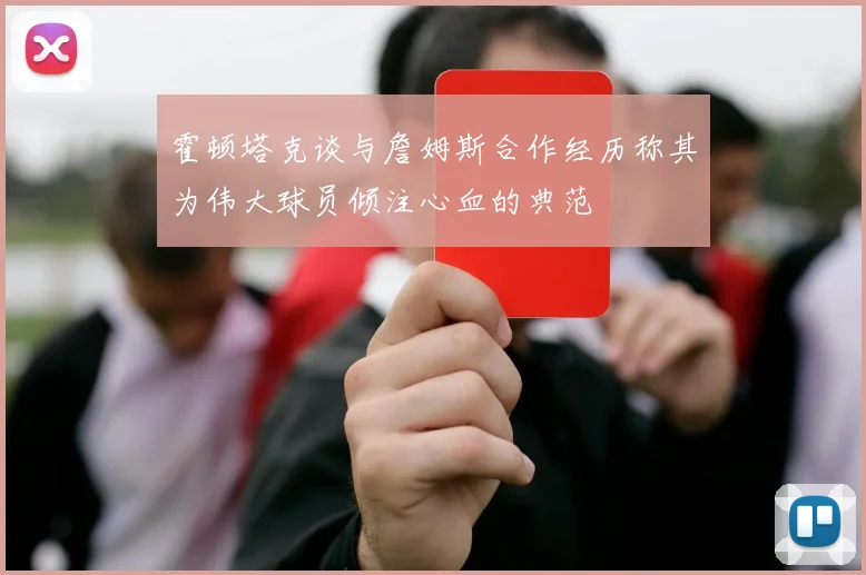 霍顿塔克谈与詹姆斯合作经历称其为伟大球员倾注心血的典范