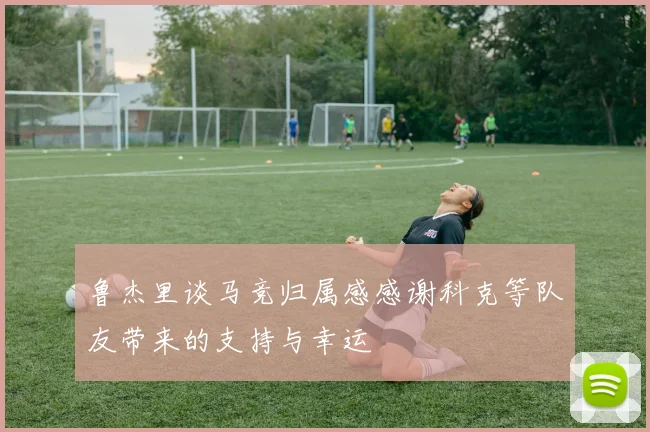 鲁杰里谈马竞归属感感谢科克等队友带来的支持与幸运
