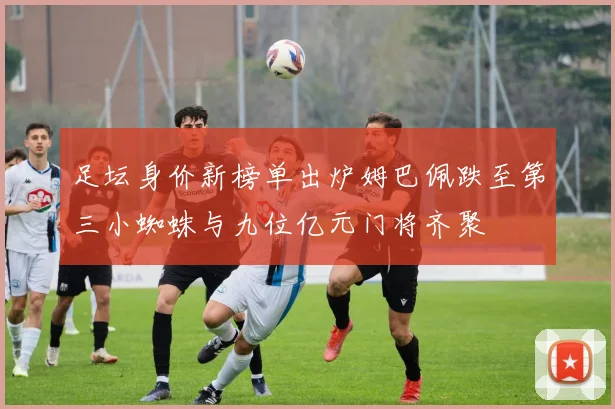 足坛身价新榜单出炉姆巴佩跌至第三小蜘蛛与九位亿元门将齐聚