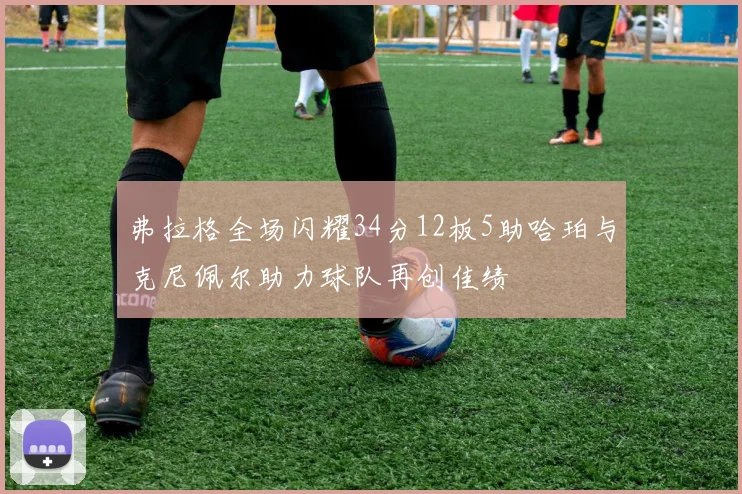 弗拉格全场闪耀34分12板5助哈珀与克尼佩尔助力球队再创佳绩